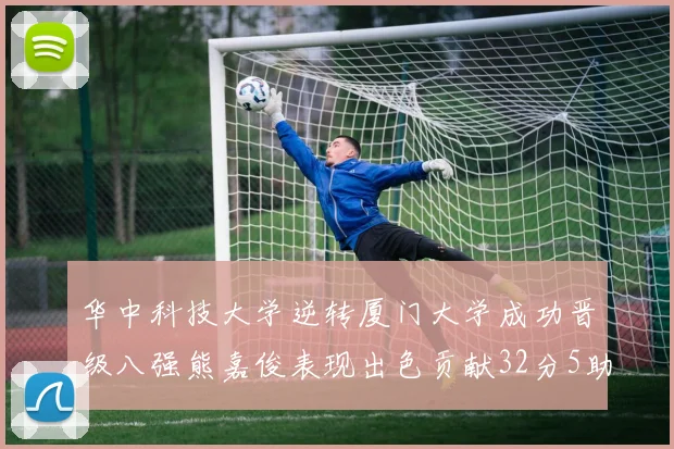 华中科技大学逆转厦门大学成功晋级八强熊嘉俊表现出色贡献32分5助攻5抢断