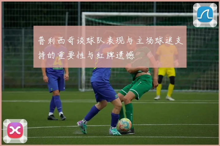普利西奇谈球队表现与主场球迷支持的重要性与红牌遗憾
