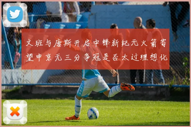 文班与唐斯开启中锋新纪元火箭寄望申京无三分争冠是否太过理想化