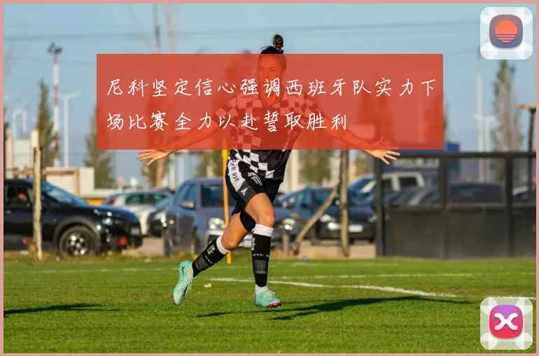 尼科坚定信心强调西班牙队实力下场比赛全力以赴誓取胜利