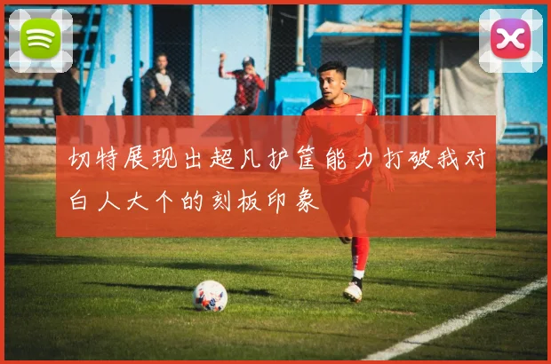 切特展现出超凡护筐能力打破我对白人大个的刻板印象