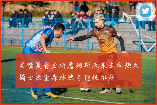 名嘴夏普分析詹姆斯未来去向热火骑士掘金森林狼可能性排序