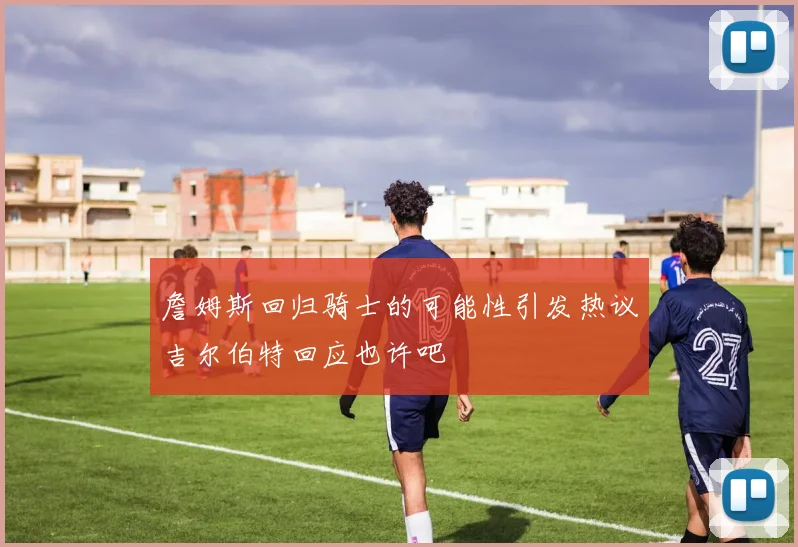詹姆斯回归骑士的可能性引发热议吉尔伯特回应也许吧