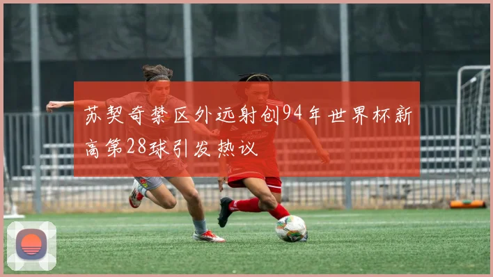 苏契奇禁区外远射创94年世界杯新高第28球引发热议