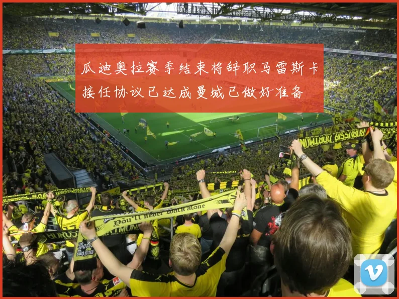瓜迪奥拉赛季结束将辞职马雷斯卡接任协议已达成曼城已做好准备