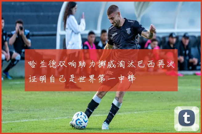 哈兰德双响助力挪威淘汰巴西再次证明自己是世界第一中锋