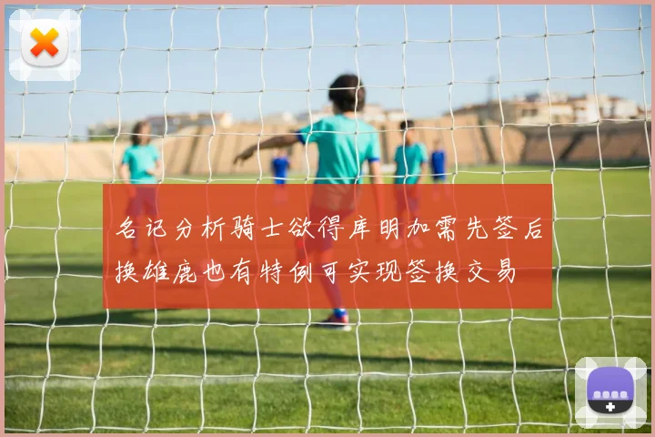 名记分析骑士欲得库明加需先签后换雄鹿也有特例可实现签换交易