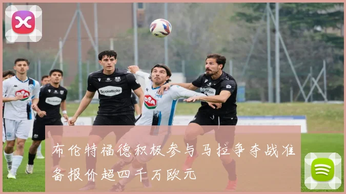 布伦特福德积极参与马拉争夺战准备报价超四千万欧元