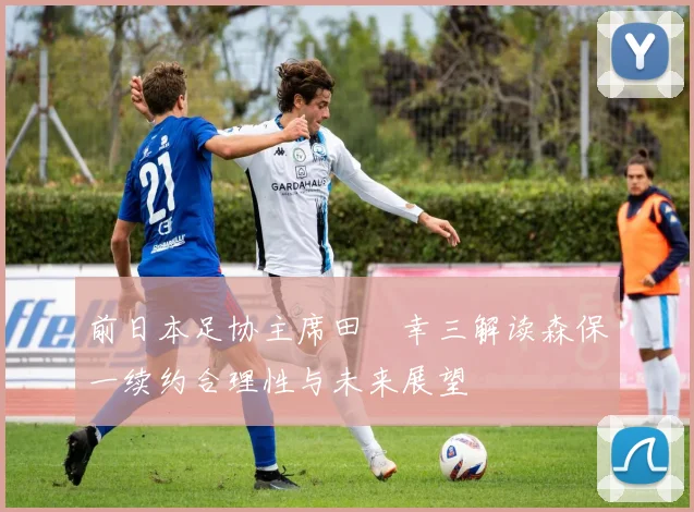 前日本足协主席田嶋幸三解读森保一续约合理性与未来展望